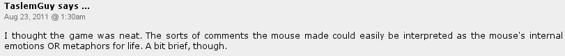 TaslemGuy says: I thought the game was neat. The sorts of comments the mouse made could easily be interpreted as the mouse's internal emotions OR metaphors for life. A bit brief, though.